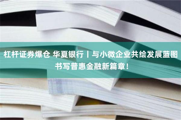 杠杆证券爆仓 华夏银行丨与小微企业共绘发展蓝图 书写普惠金融新篇章！