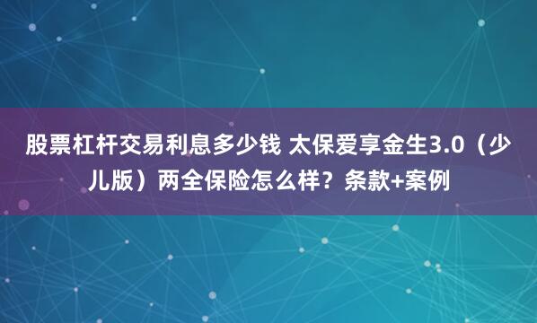 股票杠杆交易利息多少钱 太保爱享金生3.0（少儿版）两全保险怎么样？条款+案例