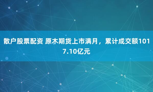 散户股票配资 原木期货上市满月，累计成交额1017.10亿元