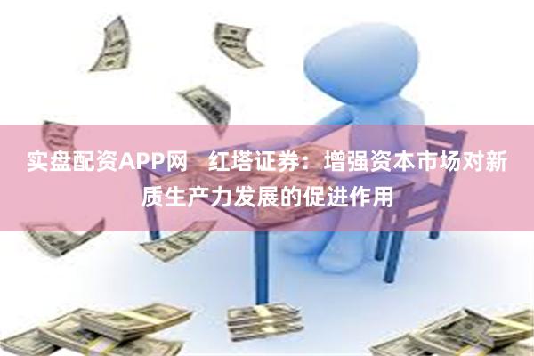 实盘配资APP网   红塔证券：增强资本市场对新质生产力发展的促进作用