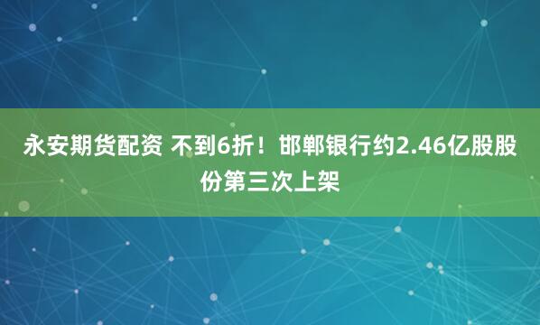 永安期货配资 不到6折！邯郸银行约2.46亿股股份第三次上架