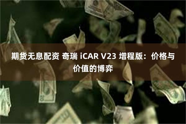 期货无息配资 奇瑞 iCAR V23 增程版：价格与价值的博弈