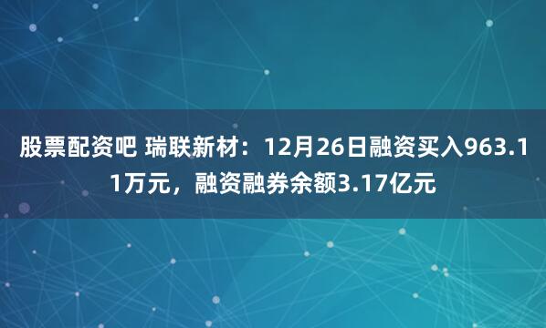 股票配资吧 瑞联新材：12月26日融资买入963.11万元，融资融券余额3.17亿元