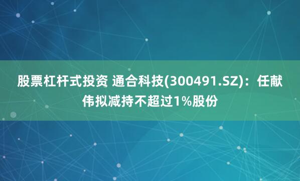 股票杠杆式投资 通合科技(300491.SZ)：任献伟拟减持不超过1%股份