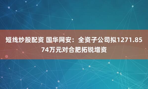 短线炒股配资 国华网安：全资子公司拟1271.8574万元对合肥拓锐增资