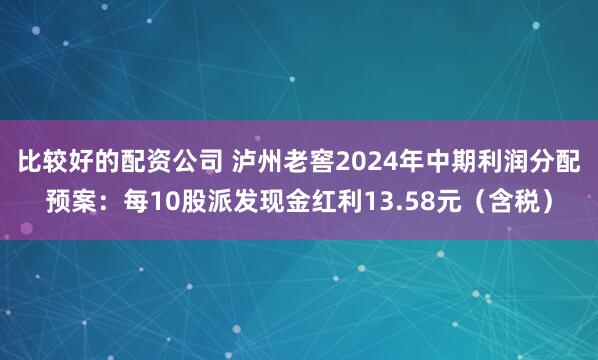 比较好的配资公司 泸州老窖2024年中期利润分配预案：每10股派发现金红利13.58元（含税）