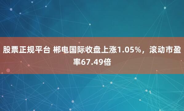 股票正规平台 郴电国际收盘上涨1.05%，滚动市盈率67.49倍