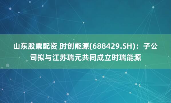 山东股票配资 时创能源(688429.SH)：子公司拟与江苏瑞元共同成立时瑞能源