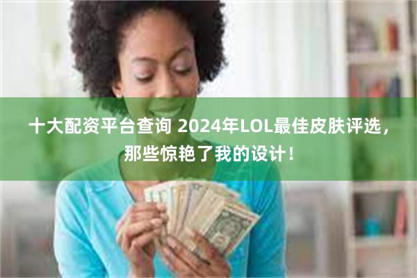 十大配资平台查询 2024年LOL最佳皮肤评选，那些惊艳了我的设计！