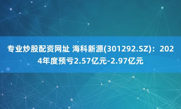 专业炒股配资网址 海科新源(301292.SZ)：2024年度预亏2.57亿元-2.97亿元