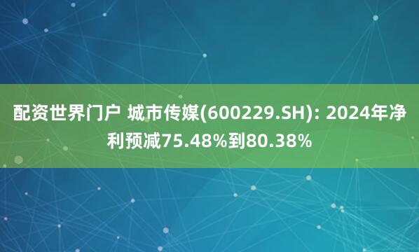 配资世界门户 城市传媒(600229.SH): 2024年净利预减75.48%到80.38%