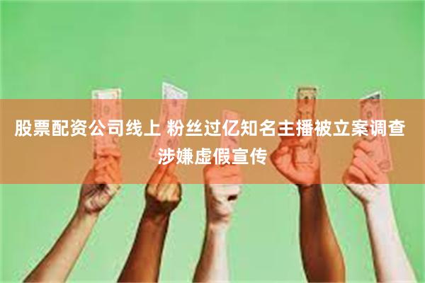 股票配资公司线上 粉丝过亿知名主播被立案调查 涉嫌虚假宣传