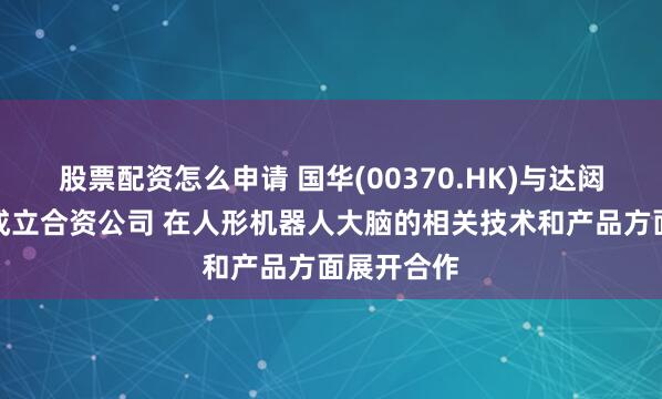 股票配资怎么申请 国华(00370.HK)与达闼拟在香港成立合资公司 在人形机器人大脑的相关技术和产品方面展开合作