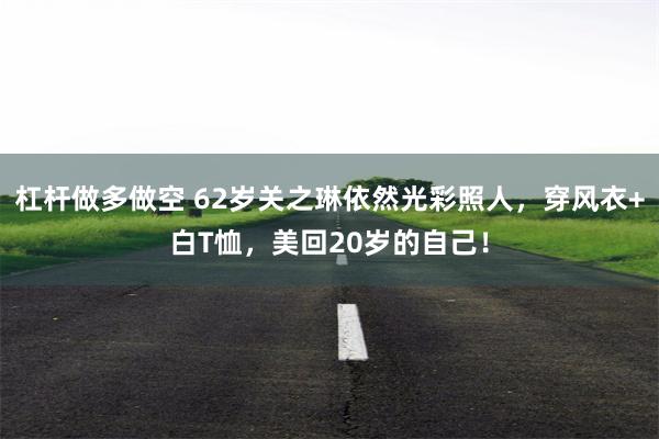 杠杆做多做空 62岁关之琳依然光彩照人，穿风衣+白T恤，美回20岁的自己！