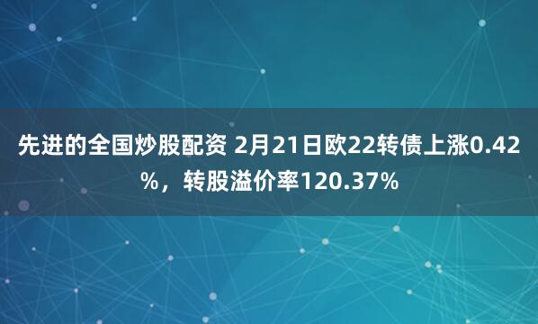 先进的全国炒股配资 2月21日欧22转债上涨0.42%，转股溢价率120.37%