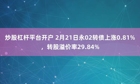 炒股杠杆平台开户 2月21日永02转债上涨0.81%，转股溢价率29.84%