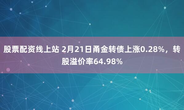 股票配资线上站 2月21日甬金转债上涨0.28%，转股溢价率64.98%