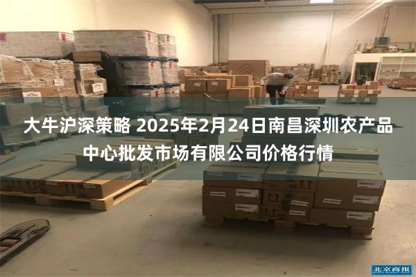 大牛沪深策略 2025年2月24日南昌深圳农产品中心批发市场有限公司价格行情