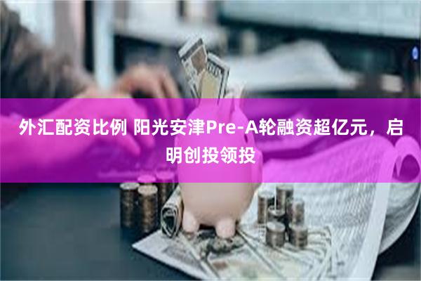 外汇配资比例 阳光安津Pre-A轮融资超亿元，启明创投领投