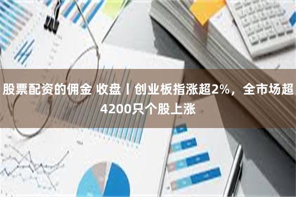 股票配资的佣金 收盘丨创业板指涨超2%，全市场超4200只个股上涨